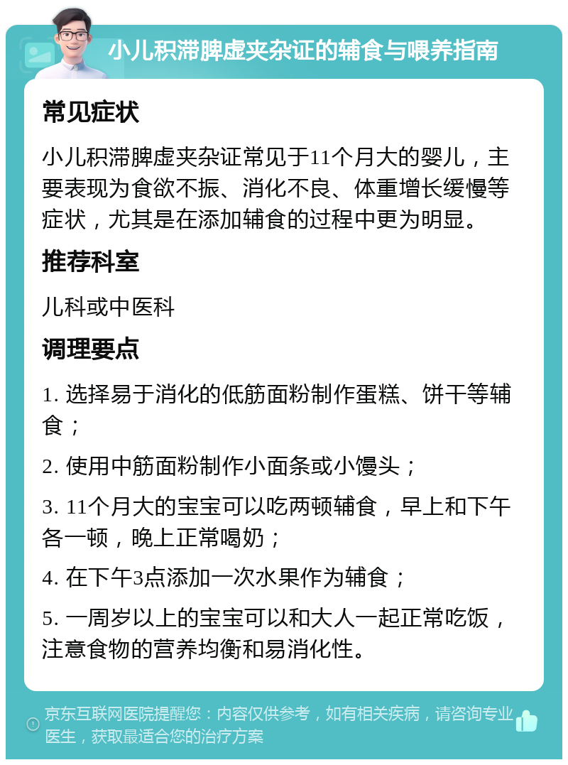 小儿积滞脾虚夹杂证的辅食与喂养指南 常见症状 小儿积滞脾虚夹杂证常见于11个月大的婴儿，主要表现为食欲不振、消化不良、体重增长缓慢等症状，尤其是在添加辅食的过程中更为明显。 推荐科室 儿科或中医科 调理要点 1. 选择易于消化的低筋面粉制作蛋糕、饼干等辅食； 2. 使用中筋面粉制作小面条或小馒头； 3. 11个月大的宝宝可以吃两顿辅食，早上和下午各一顿，晚上正常喝奶； 4. 在下午3点添加一次水果作为辅食； 5. 一周岁以上的宝宝可以和大人一起正常吃饭，注意食物的营养均衡和易消化性。