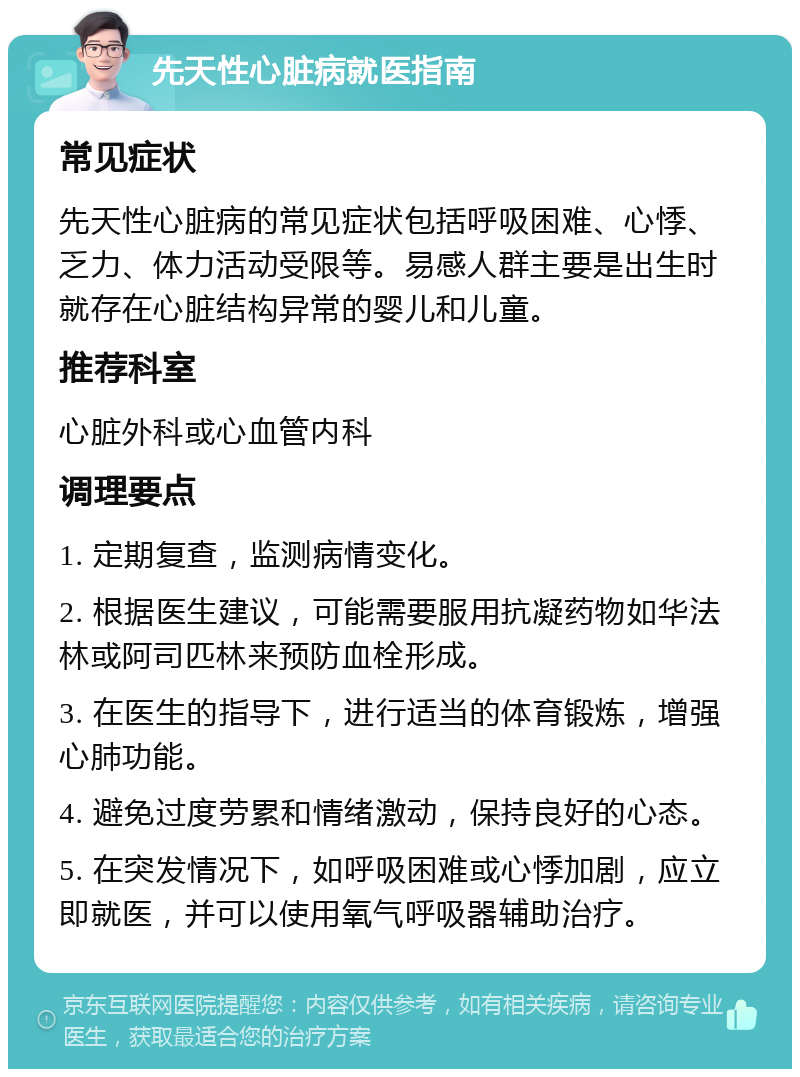 先天性心脏病就医指南 常见症状 先天性心脏病的常见症状包括呼吸困难、心悸、乏力、体力活动受限等。易感人群主要是出生时就存在心脏结构异常的婴儿和儿童。 推荐科室 心脏外科或心血管内科 调理要点 1. 定期复查，监测病情变化。 2. 根据医生建议，可能需要服用抗凝药物如华法林或阿司匹林来预防血栓形成。 3. 在医生的指导下，进行适当的体育锻炼，增强心肺功能。 4. 避免过度劳累和情绪激动，保持良好的心态。 5. 在突发情况下，如呼吸困难或心悸加剧，应立即就医，并可以使用氧气呼吸器辅助治疗。