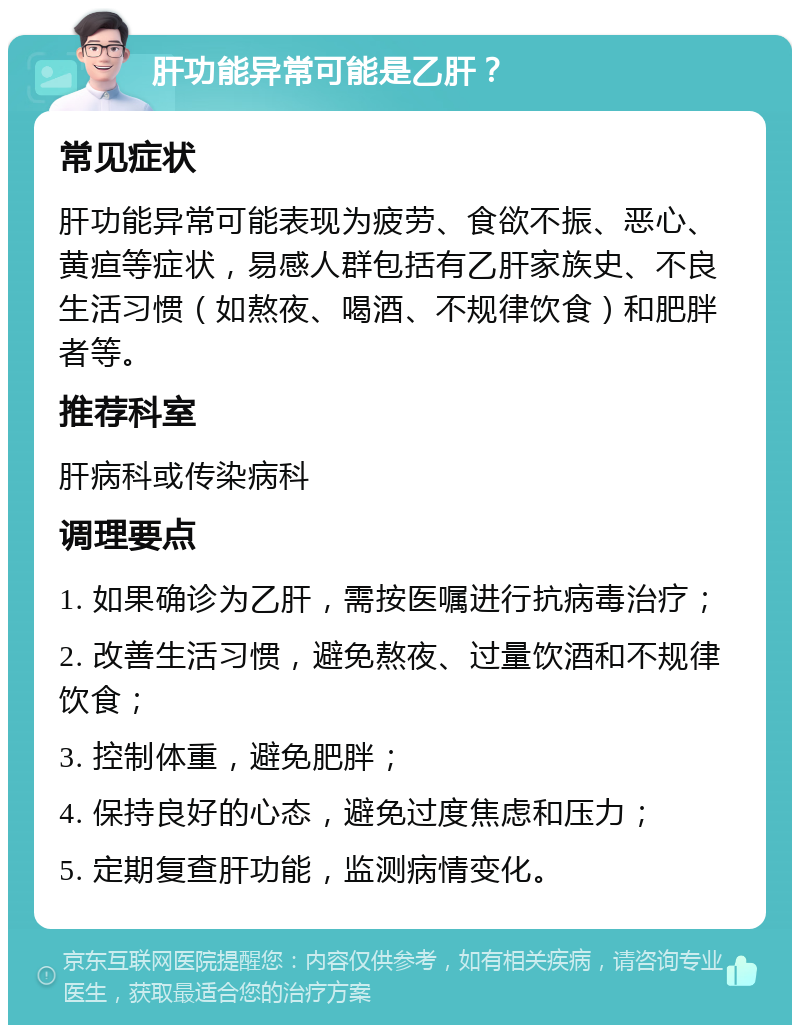 肝功能异常可能是乙肝？ 常见症状 肝功能异常可能表现为疲劳、食欲不振、恶心、黄疸等症状，易感人群包括有乙肝家族史、不良生活习惯（如熬夜、喝酒、不规律饮食）和肥胖者等。 推荐科室 肝病科或传染病科 调理要点 1. 如果确诊为乙肝，需按医嘱进行抗病毒治疗； 2. 改善生活习惯，避免熬夜、过量饮酒和不规律饮食； 3. 控制体重，避免肥胖； 4. 保持良好的心态，避免过度焦虑和压力； 5. 定期复查肝功能，监测病情变化。