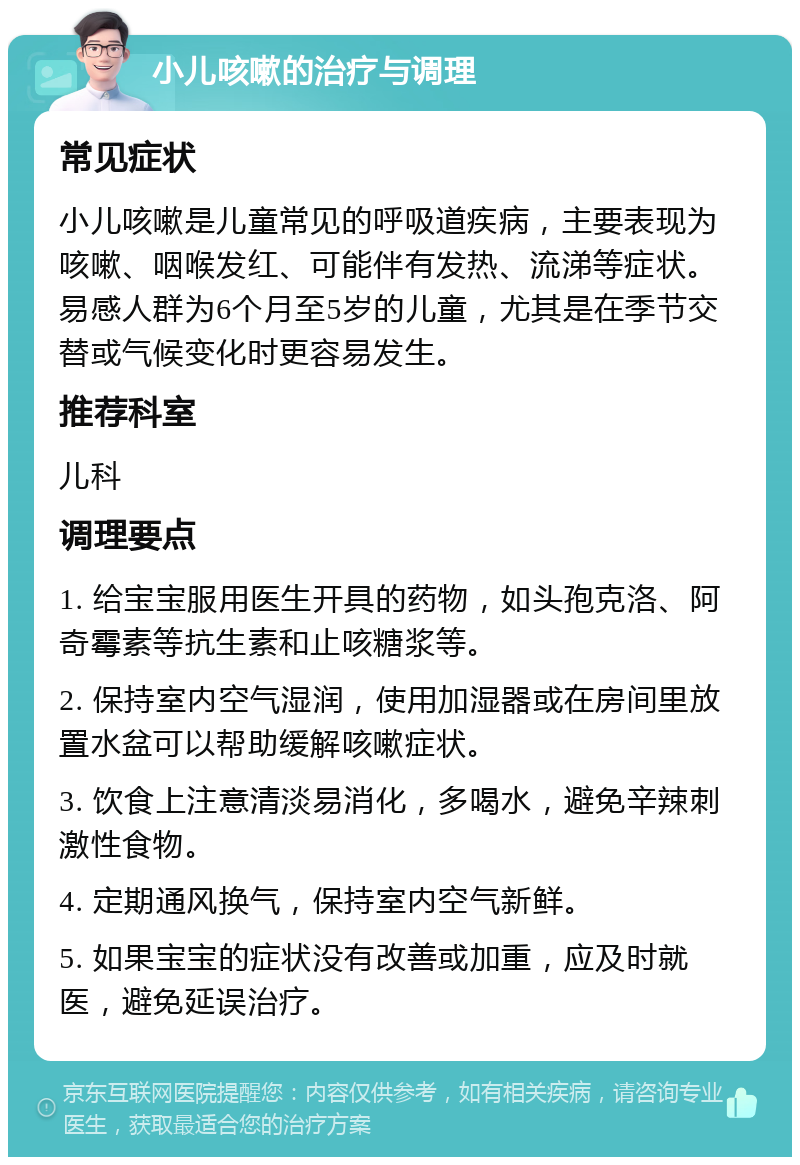 小儿咳嗽的治疗与调理 常见症状 小儿咳嗽是儿童常见的呼吸道疾病，主要表现为咳嗽、咽喉发红、可能伴有发热、流涕等症状。易感人群为6个月至5岁的儿童，尤其是在季节交替或气候变化时更容易发生。 推荐科室 儿科 调理要点 1. 给宝宝服用医生开具的药物，如头孢克洛、阿奇霉素等抗生素和止咳糖浆等。 2. 保持室内空气湿润，使用加湿器或在房间里放置水盆可以帮助缓解咳嗽症状。 3. 饮食上注意清淡易消化，多喝水，避免辛辣刺激性食物。 4. 定期通风换气，保持室内空气新鲜。 5. 如果宝宝的症状没有改善或加重，应及时就医，避免延误治疗。