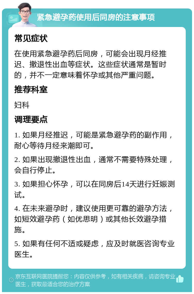 紧急避孕药使用后同房的注意事项 常见症状 在使用紧急避孕药后同房，可能会出现月经推迟、撤退性出血等症状。这些症状通常是暂时的，并不一定意味着怀孕或其他严重问题。 推荐科室 妇科 调理要点 1. 如果月经推迟，可能是紧急避孕药的副作用，耐心等待月经来潮即可。 2. 如果出现撤退性出血，通常不需要特殊处理，会自行停止。 3. 如果担心怀孕，可以在同房后14天进行妊娠测试。 4. 在未来避孕时，建议使用更可靠的避孕方法，如短效避孕药（如优思明）或其他长效避孕措施。 5. 如果有任何不适或疑虑，应及时就医咨询专业医生。