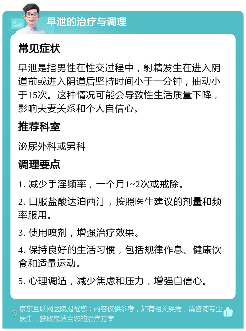 早泄的治疗与调理 常见症状 早泄是指男性在性交过程中，射精发生在进入阴道前或进入阴道后坚持时间小于一分钟，抽动小于15次。这种情况可能会导致性生活质量下降，影响夫妻关系和个人自信心。 推荐科室 泌尿外科或男科 调理要点 1. 减少手淫频率，一个月1~2次或戒除。 2. 口服盐酸达泊西汀，按照医生建议的剂量和频率服用。 3. 使用喷剂，增强治疗效果。 4. 保持良好的生活习惯，包括规律作息、健康饮食和适量运动。 5. 心理调适，减少焦虑和压力，增强自信心。