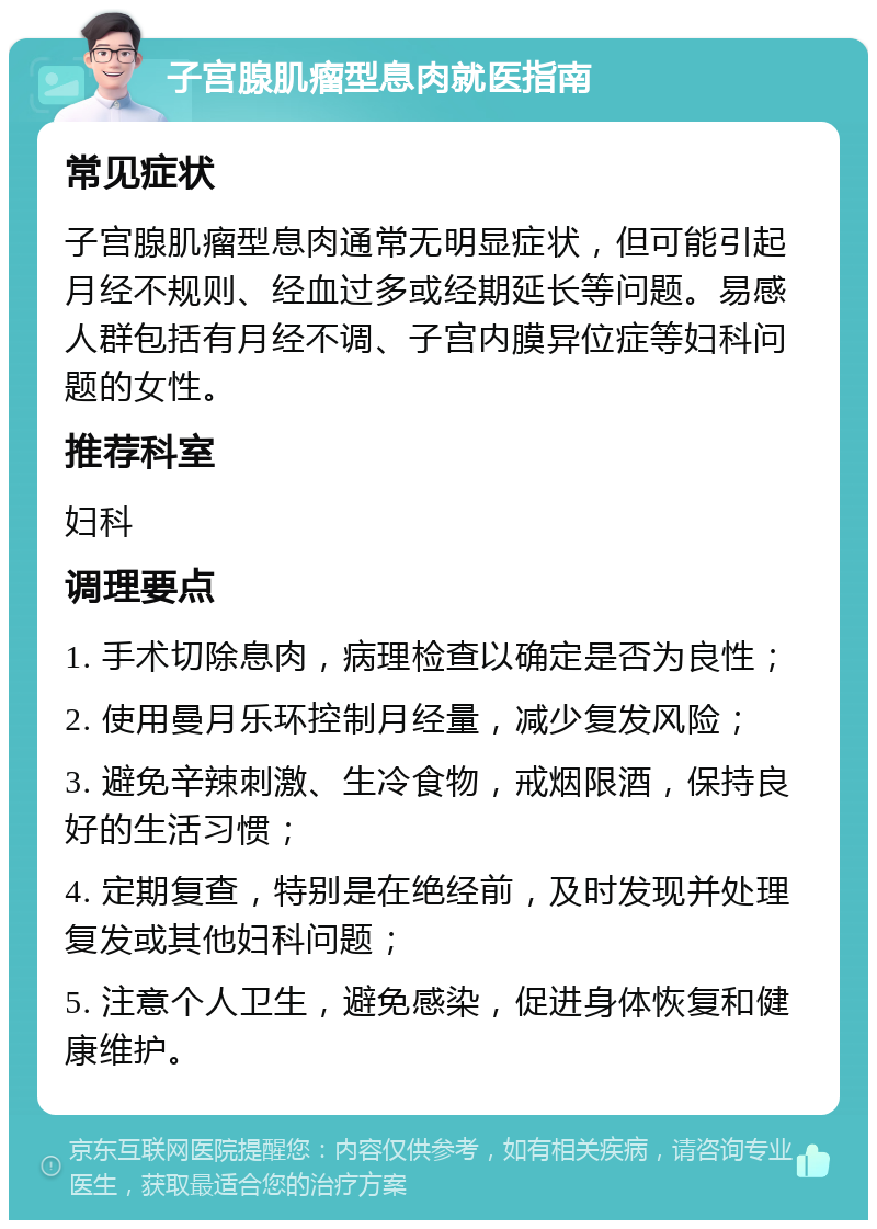 子宫腺肌瘤型息肉就医指南 常见症状 子宫腺肌瘤型息肉通常无明显症状，但可能引起月经不规则、经血过多或经期延长等问题。易感人群包括有月经不调、子宫内膜异位症等妇科问题的女性。 推荐科室 妇科 调理要点 1. 手术切除息肉，病理检查以确定是否为良性； 2. 使用曼月乐环控制月经量，减少复发风险； 3. 避免辛辣刺激、生冷食物，戒烟限酒，保持良好的生活习惯； 4. 定期复查，特别是在绝经前，及时发现并处理复发或其他妇科问题； 5. 注意个人卫生，避免感染，促进身体恢复和健康维护。