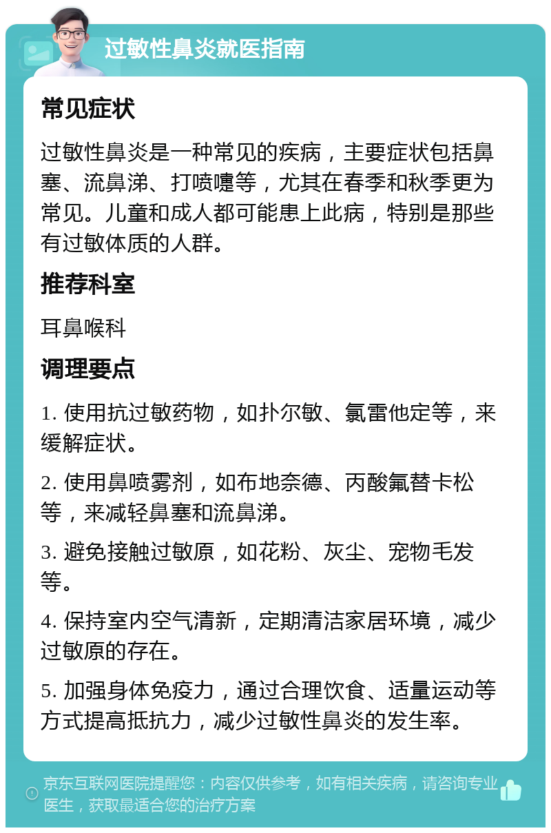 过敏性鼻炎就医指南 常见症状 过敏性鼻炎是一种常见的疾病，主要症状包括鼻塞、流鼻涕、打喷嚏等，尤其在春季和秋季更为常见。儿童和成人都可能患上此病，特别是那些有过敏体质的人群。 推荐科室 耳鼻喉科 调理要点 1. 使用抗过敏药物，如扑尔敏、氯雷他定等，来缓解症状。 2. 使用鼻喷雾剂，如布地奈德、丙酸氟替卡松等，来减轻鼻塞和流鼻涕。 3. 避免接触过敏原，如花粉、灰尘、宠物毛发等。 4. 保持室内空气清新，定期清洁家居环境，减少过敏原的存在。 5. 加强身体免疫力，通过合理饮食、适量运动等方式提高抵抗力，减少过敏性鼻炎的发生率。