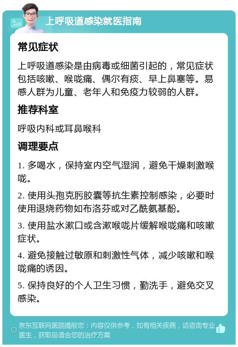 上呼吸道感染就医指南 常见症状 上呼吸道感染是由病毒或细菌引起的，常见症状包括咳嗽、喉咙痛、偶尔有痰、早上鼻塞等。易感人群为儿童、老年人和免疫力较弱的人群。 推荐科室 呼吸内科或耳鼻喉科 调理要点 1. 多喝水，保持室内空气湿润，避免干燥刺激喉咙。 2. 使用头孢克肟胶囊等抗生素控制感染，必要时使用退烧药物如布洛芬或对乙酰氨基酚。 3. 使用盐水漱口或含漱喉咙片缓解喉咙痛和咳嗽症状。 4. 避免接触过敏原和刺激性气体，减少咳嗽和喉咙痛的诱因。 5. 保持良好的个人卫生习惯，勤洗手，避免交叉感染。