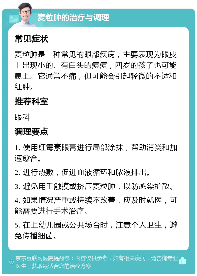 麦粒肿的治疗与调理 常见症状 麦粒肿是一种常见的眼部疾病，主要表现为眼皮上出现小的、有白头的痘痘，四岁的孩子也可能患上。它通常不痛，但可能会引起轻微的不适和红肿。 推荐科室 眼科 调理要点 1. 使用红霉素眼膏进行局部涂抹，帮助消炎和加速愈合。 2. 进行热敷，促进血液循环和脓液排出。 3. 避免用手触摸或挤压麦粒肿，以防感染扩散。 4. 如果情况严重或持续不改善，应及时就医，可能需要进行手术治疗。 5. 在上幼儿园或公共场合时，注意个人卫生，避免传播细菌。