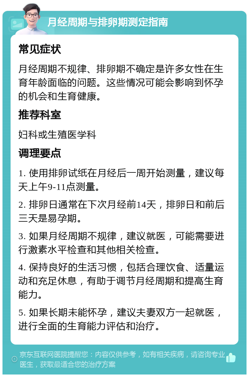 月经周期与排卵期测定指南 常见症状 月经周期不规律、排卵期不确定是许多女性在生育年龄面临的问题。这些情况可能会影响到怀孕的机会和生育健康。 推荐科室 妇科或生殖医学科 调理要点 1. 使用排卵试纸在月经后一周开始测量，建议每天上午9-11点测量。 2. 排卵日通常在下次月经前14天，排卵日和前后三天是易孕期。 3. 如果月经周期不规律，建议就医，可能需要进行激素水平检查和其他相关检查。 4. 保持良好的生活习惯，包括合理饮食、适量运动和充足休息，有助于调节月经周期和提高生育能力。 5. 如果长期未能怀孕，建议夫妻双方一起就医，进行全面的生育能力评估和治疗。