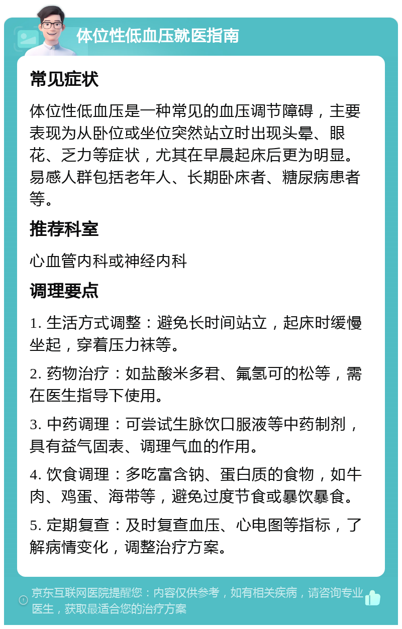 体位性低血压就医指南 常见症状 体位性低血压是一种常见的血压调节障碍，主要表现为从卧位或坐位突然站立时出现头晕、眼花、乏力等症状，尤其在早晨起床后更为明显。易感人群包括老年人、长期卧床者、糖尿病患者等。 推荐科室 心血管内科或神经内科 调理要点 1. 生活方式调整：避免长时间站立，起床时缓慢坐起，穿着压力袜等。 2. 药物治疗：如盐酸米多君、氟氢可的松等，需在医生指导下使用。 3. 中药调理：可尝试生脉饮口服液等中药制剂，具有益气固表、调理气血的作用。 4. 饮食调理：多吃富含钠、蛋白质的食物，如牛肉、鸡蛋、海带等，避免过度节食或暴饮暴食。 5. 定期复查：及时复查血压、心电图等指标，了解病情变化，调整治疗方案。