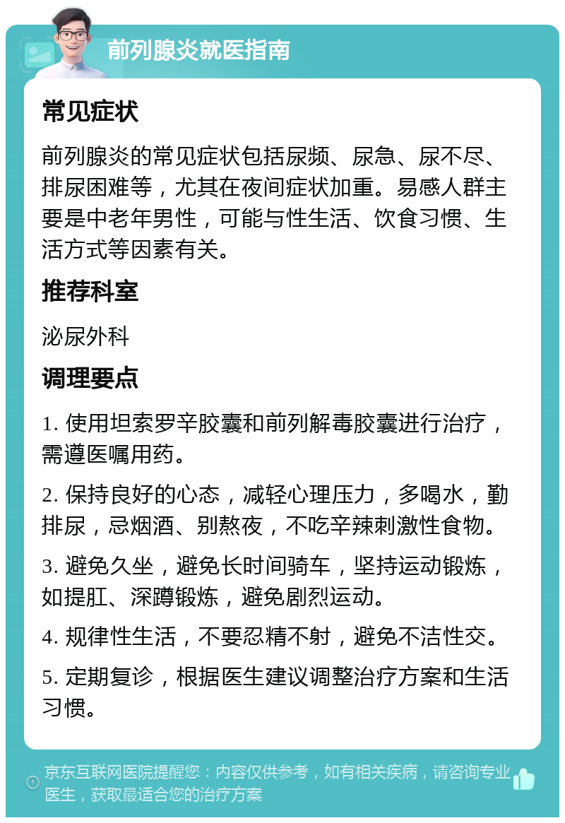 前列腺炎就医指南 常见症状 前列腺炎的常见症状包括尿频、尿急、尿不尽、排尿困难等，尤其在夜间症状加重。易感人群主要是中老年男性，可能与性生活、饮食习惯、生活方式等因素有关。 推荐科室 泌尿外科 调理要点 1. 使用坦索罗辛胶囊和前列解毒胶囊进行治疗，需遵医嘱用药。 2. 保持良好的心态，减轻心理压力，多喝水，勤排尿，忌烟酒、别熬夜，不吃辛辣刺激性食物。 3. 避免久坐，避免长时间骑车，坚持运动锻炼，如提肛、深蹲锻炼，避免剧烈运动。 4. 规律性生活，不要忍精不射，避免不洁性交。 5. 定期复诊，根据医生建议调整治疗方案和生活习惯。