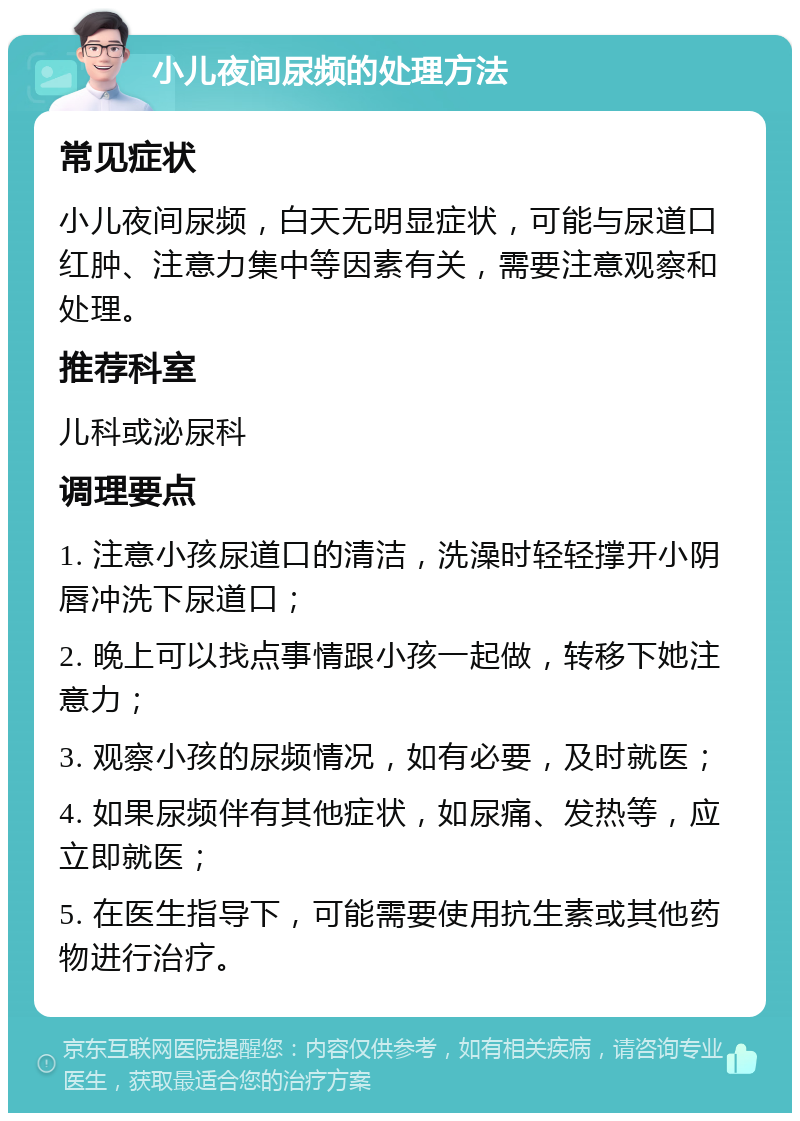 小儿夜间尿频的处理方法 常见症状 小儿夜间尿频，白天无明显症状，可能与尿道口红肿、注意力集中等因素有关，需要注意观察和处理。 推荐科室 儿科或泌尿科 调理要点 1. 注意小孩尿道口的清洁，洗澡时轻轻撑开小阴唇冲洗下尿道口； 2. 晚上可以找点事情跟小孩一起做，转移下她注意力； 3. 观察小孩的尿频情况，如有必要，及时就医； 4. 如果尿频伴有其他症状，如尿痛、发热等，应立即就医； 5. 在医生指导下，可能需要使用抗生素或其他药物进行治疗。