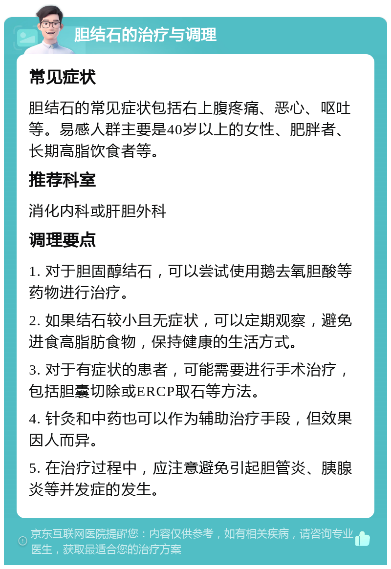 胆结石的治疗与调理 常见症状 胆结石的常见症状包括右上腹疼痛、恶心、呕吐等。易感人群主要是40岁以上的女性、肥胖者、长期高脂饮食者等。 推荐科室 消化内科或肝胆外科 调理要点 1. 对于胆固醇结石，可以尝试使用鹅去氧胆酸等药物进行治疗。 2. 如果结石较小且无症状，可以定期观察，避免进食高脂肪食物，保持健康的生活方式。 3. 对于有症状的患者，可能需要进行手术治疗，包括胆囊切除或ERCP取石等方法。 4. 针灸和中药也可以作为辅助治疗手段，但效果因人而异。 5. 在治疗过程中，应注意避免引起胆管炎、胰腺炎等并发症的发生。