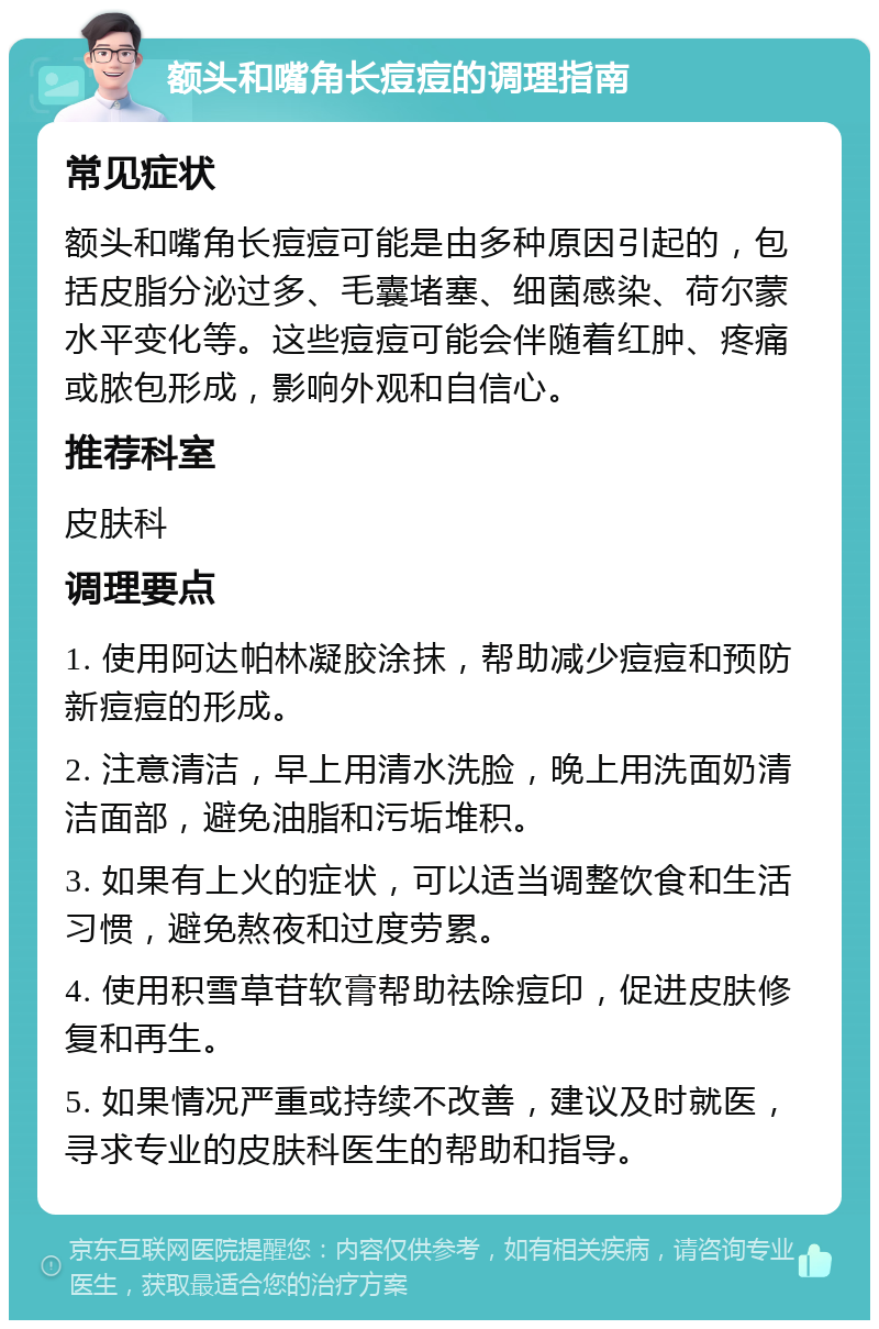 额头和嘴角长痘痘的调理指南 常见症状 额头和嘴角长痘痘可能是由多种原因引起的，包括皮脂分泌过多、毛囊堵塞、细菌感染、荷尔蒙水平变化等。这些痘痘可能会伴随着红肿、疼痛或脓包形成，影响外观和自信心。 推荐科室 皮肤科 调理要点 1. 使用阿达帕林凝胶涂抹，帮助减少痘痘和预防新痘痘的形成。 2. 注意清洁，早上用清水洗脸，晚上用洗面奶清洁面部，避免油脂和污垢堆积。 3. 如果有上火的症状，可以适当调整饮食和生活习惯，避免熬夜和过度劳累。 4. 使用积雪草苷软膏帮助祛除痘印，促进皮肤修复和再生。 5. 如果情况严重或持续不改善，建议及时就医，寻求专业的皮肤科医生的帮助和指导。