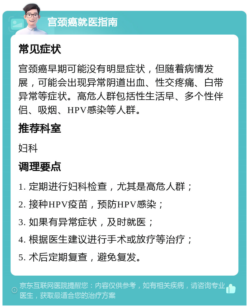 宫颈癌就医指南 常见症状 宫颈癌早期可能没有明显症状，但随着病情发展，可能会出现异常阴道出血、性交疼痛、白带异常等症状。高危人群包括性生活早、多个性伴侣、吸烟、HPV感染等人群。 推荐科室 妇科 调理要点 1. 定期进行妇科检查，尤其是高危人群； 2. 接种HPV疫苗，预防HPV感染； 3. 如果有异常症状，及时就医； 4. 根据医生建议进行手术或放疗等治疗； 5. 术后定期复查，避免复发。