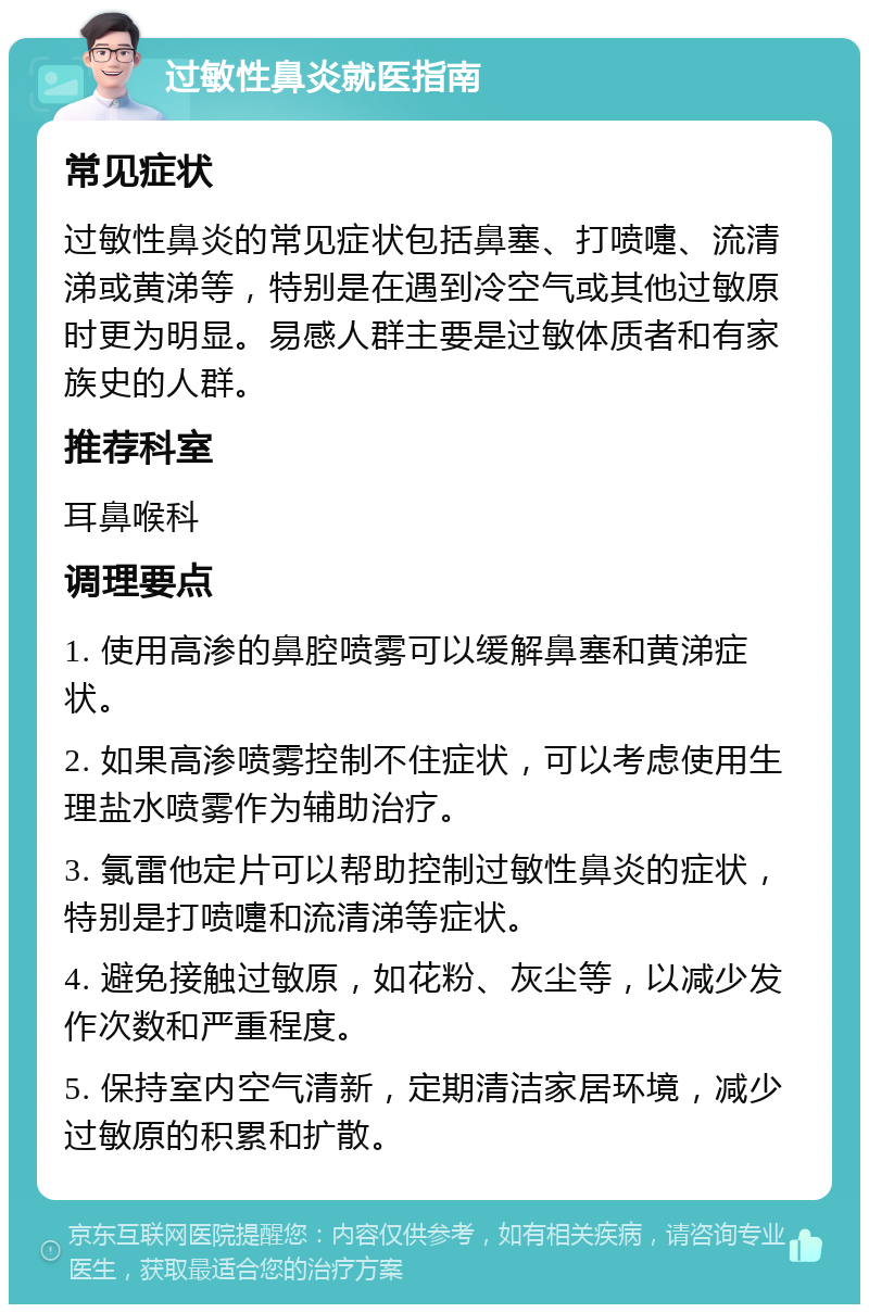 过敏性鼻炎就医指南 常见症状 过敏性鼻炎的常见症状包括鼻塞、打喷嚏、流清涕或黄涕等，特别是在遇到冷空气或其他过敏原时更为明显。易感人群主要是过敏体质者和有家族史的人群。 推荐科室 耳鼻喉科 调理要点 1. 使用高渗的鼻腔喷雾可以缓解鼻塞和黄涕症状。 2. 如果高渗喷雾控制不住症状，可以考虑使用生理盐水喷雾作为辅助治疗。 3. 氯雷他定片可以帮助控制过敏性鼻炎的症状，特别是打喷嚏和流清涕等症状。 4. 避免接触过敏原，如花粉、灰尘等，以减少发作次数和严重程度。 5. 保持室内空气清新，定期清洁家居环境，减少过敏原的积累和扩散。