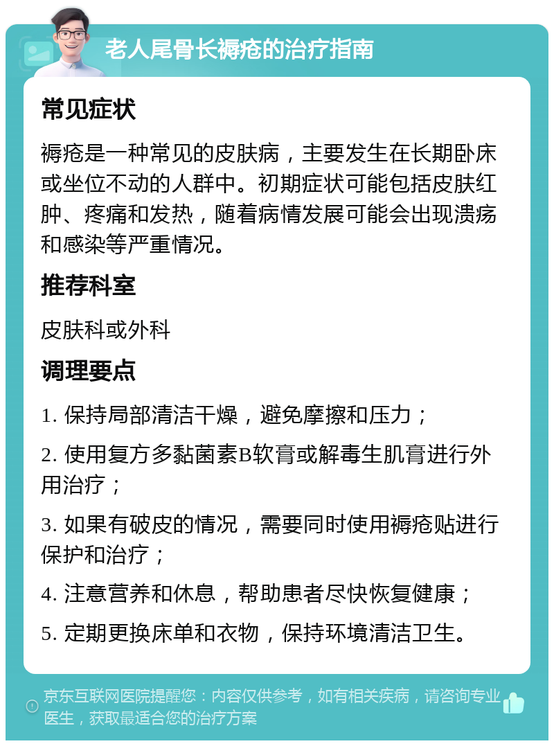 老人尾骨长褥疮的治疗指南 常见症状 褥疮是一种常见的皮肤病，主要发生在长期卧床或坐位不动的人群中。初期症状可能包括皮肤红肿、疼痛和发热，随着病情发展可能会出现溃疡和感染等严重情况。 推荐科室 皮肤科或外科 调理要点 1. 保持局部清洁干燥，避免摩擦和压力； 2. 使用复方多黏菌素B软膏或解毒生肌膏进行外用治疗； 3. 如果有破皮的情况，需要同时使用褥疮贴进行保护和治疗； 4. 注意营养和休息，帮助患者尽快恢复健康； 5. 定期更换床单和衣物，保持环境清洁卫生。