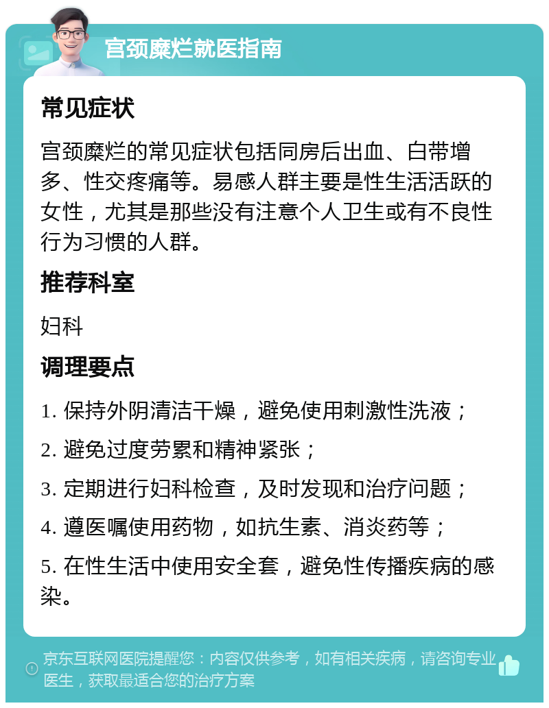 宫颈糜烂就医指南 常见症状 宫颈糜烂的常见症状包括同房后出血、白带增多、性交疼痛等。易感人群主要是性生活活跃的女性，尤其是那些没有注意个人卫生或有不良性行为习惯的人群。 推荐科室 妇科 调理要点 1. 保持外阴清洁干燥，避免使用刺激性洗液； 2. 避免过度劳累和精神紧张； 3. 定期进行妇科检查，及时发现和治疗问题； 4. 遵医嘱使用药物，如抗生素、消炎药等； 5. 在性生活中使用安全套，避免性传播疾病的感染。