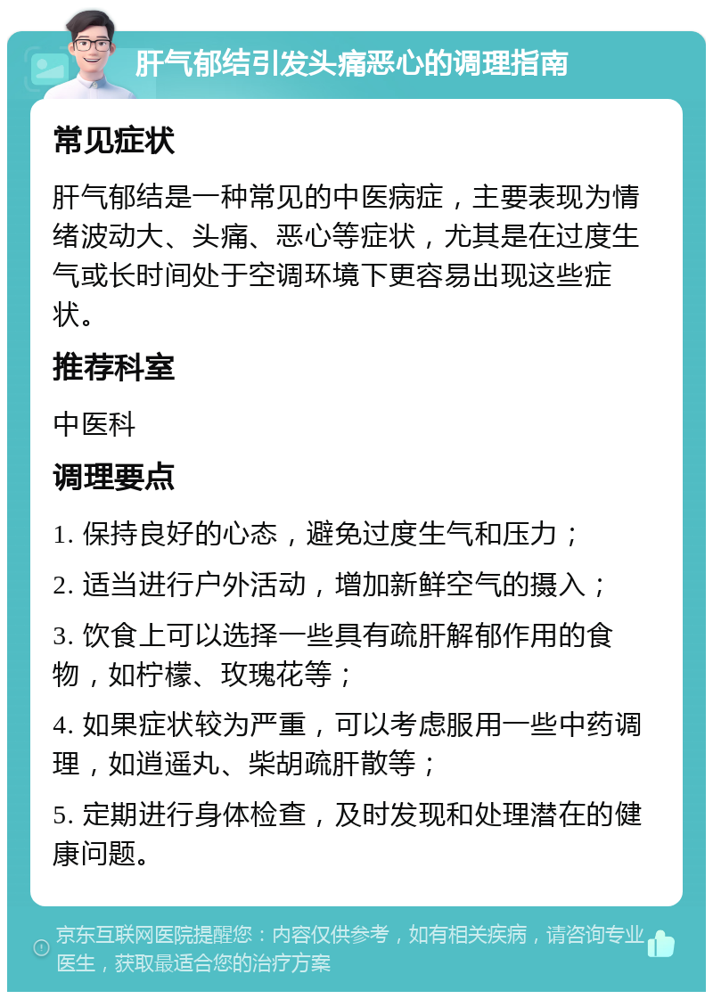 肝气郁结引发头痛恶心的调理指南 常见症状 肝气郁结是一种常见的中医病症，主要表现为情绪波动大、头痛、恶心等症状，尤其是在过度生气或长时间处于空调环境下更容易出现这些症状。 推荐科室 中医科 调理要点 1. 保持良好的心态，避免过度生气和压力； 2. 适当进行户外活动，增加新鲜空气的摄入； 3. 饮食上可以选择一些具有疏肝解郁作用的食物，如柠檬、玫瑰花等； 4. 如果症状较为严重，可以考虑服用一些中药调理，如逍遥丸、柴胡疏肝散等； 5. 定期进行身体检查，及时发现和处理潜在的健康问题。