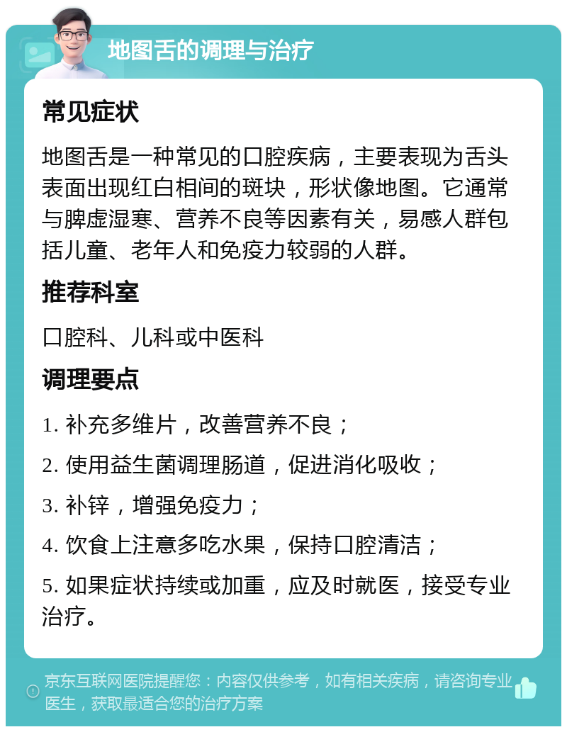 地图舌的调理与治疗 常见症状 地图舌是一种常见的口腔疾病，主要表现为舌头表面出现红白相间的斑块，形状像地图。它通常与脾虚湿寒、营养不良等因素有关，易感人群包括儿童、老年人和免疫力较弱的人群。 推荐科室 口腔科、儿科或中医科 调理要点 1. 补充多维片，改善营养不良； 2. 使用益生菌调理肠道，促进消化吸收； 3. 补锌，增强免疫力； 4. 饮食上注意多吃水果，保持口腔清洁； 5. 如果症状持续或加重，应及时就医，接受专业治疗。