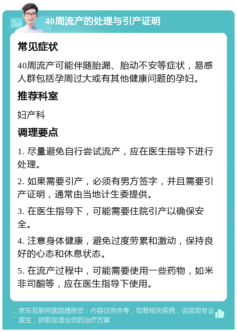 40周流产的处理与引产证明 常见症状 40周流产可能伴随胎漏、胎动不安等症状，易感人群包括孕周过大或有其他健康问题的孕妇。 推荐科室 妇产科 调理要点 1. 尽量避免自行尝试流产，应在医生指导下进行处理。 2. 如果需要引产，必须有男方签字，并且需要引产证明，通常由当地计生委提供。 3. 在医生指导下，可能需要住院引产以确保安全。 4. 注意身体健康，避免过度劳累和激动，保持良好的心态和休息状态。 5. 在流产过程中，可能需要使用一些药物，如米非司酮等，应在医生指导下使用。