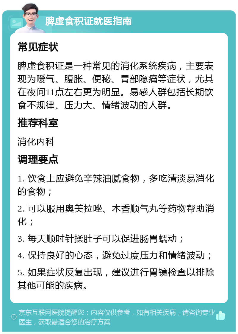 脾虚食积证就医指南 常见症状 脾虚食积证是一种常见的消化系统疾病，主要表现为嗳气、腹胀、便秘、胃部隐痛等症状，尤其在夜间11点左右更为明显。易感人群包括长期饮食不规律、压力大、情绪波动的人群。 推荐科室 消化内科 调理要点 1. 饮食上应避免辛辣油腻食物，多吃清淡易消化的食物； 2. 可以服用奥美拉唑、木香顺气丸等药物帮助消化； 3. 每天顺时针揉肚子可以促进肠胃蠕动； 4. 保持良好的心态，避免过度压力和情绪波动； 5. 如果症状反复出现，建议进行胃镜检查以排除其他可能的疾病。