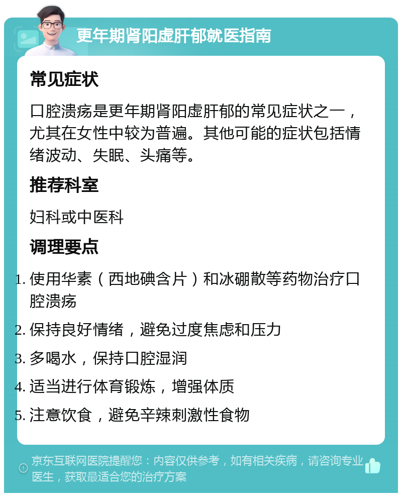 更年期肾阳虚肝郁就医指南 常见症状 口腔溃疡是更年期肾阳虚肝郁的常见症状之一，尤其在女性中较为普遍。其他可能的症状包括情绪波动、失眠、头痛等。 推荐科室 妇科或中医科 调理要点 使用华素（西地碘含片）和冰硼散等药物治疗口腔溃疡 保持良好情绪，避免过度焦虑和压力 多喝水，保持口腔湿润 适当进行体育锻炼，增强体质 注意饮食，避免辛辣刺激性食物