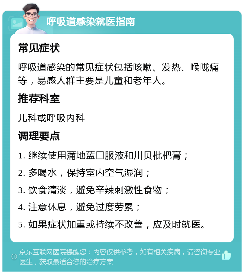 呼吸道感染就医指南 常见症状 呼吸道感染的常见症状包括咳嗽、发热、喉咙痛等，易感人群主要是儿童和老年人。 推荐科室 儿科或呼吸内科 调理要点 1. 继续使用蒲地蓝口服液和川贝枇杷膏； 2. 多喝水，保持室内空气湿润； 3. 饮食清淡，避免辛辣刺激性食物； 4. 注意休息，避免过度劳累； 5. 如果症状加重或持续不改善，应及时就医。