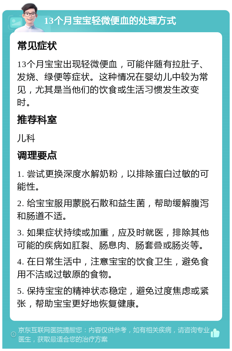 13个月宝宝轻微便血的处理方式 常见症状 13个月宝宝出现轻微便血，可能伴随有拉肚子、发烧、绿便等症状。这种情况在婴幼儿中较为常见，尤其是当他们的饮食或生活习惯发生改变时。 推荐科室 儿科 调理要点 1. 尝试更换深度水解奶粉，以排除蛋白过敏的可能性。 2. 给宝宝服用蒙脱石散和益生菌，帮助缓解腹泻和肠道不适。 3. 如果症状持续或加重，应及时就医，排除其他可能的疾病如肛裂、肠息肉、肠套叠或肠炎等。 4. 在日常生活中，注意宝宝的饮食卫生，避免食用不洁或过敏原的食物。 5. 保持宝宝的精神状态稳定，避免过度焦虑或紧张，帮助宝宝更好地恢复健康。