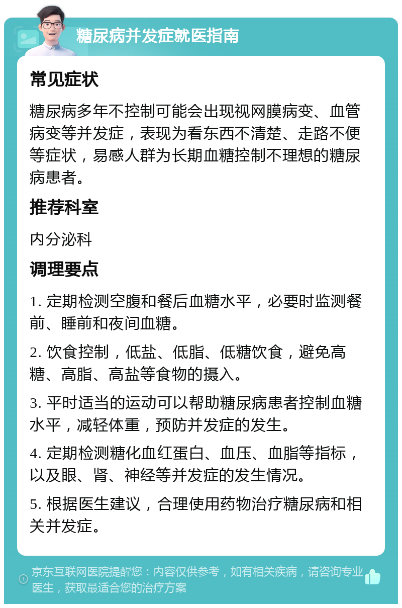 糖尿病并发症就医指南 常见症状 糖尿病多年不控制可能会出现视网膜病变、血管病变等并发症，表现为看东西不清楚、走路不便等症状，易感人群为长期血糖控制不理想的糖尿病患者。 推荐科室 内分泌科 调理要点 1. 定期检测空腹和餐后血糖水平，必要时监测餐前、睡前和夜间血糖。 2. 饮食控制，低盐、低脂、低糖饮食，避免高糖、高脂、高盐等食物的摄入。 3. 平时适当的运动可以帮助糖尿病患者控制血糖水平，减轻体重，预防并发症的发生。 4. 定期检测糖化血红蛋白、血压、血脂等指标，以及眼、肾、神经等并发症的发生情况。 5. 根据医生建议，合理使用药物治疗糖尿病和相关并发症。