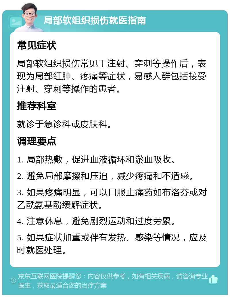 局部软组织损伤就医指南 常见症状 局部软组织损伤常见于注射、穿刺等操作后，表现为局部红肿、疼痛等症状，易感人群包括接受注射、穿刺等操作的患者。 推荐科室 就诊于急诊科或皮肤科。 调理要点 1. 局部热敷，促进血液循环和淤血吸收。 2. 避免局部摩擦和压迫，减少疼痛和不适感。 3. 如果疼痛明显，可以口服止痛药如布洛芬或对乙酰氨基酚缓解症状。 4. 注意休息，避免剧烈运动和过度劳累。 5. 如果症状加重或伴有发热、感染等情况，应及时就医处理。