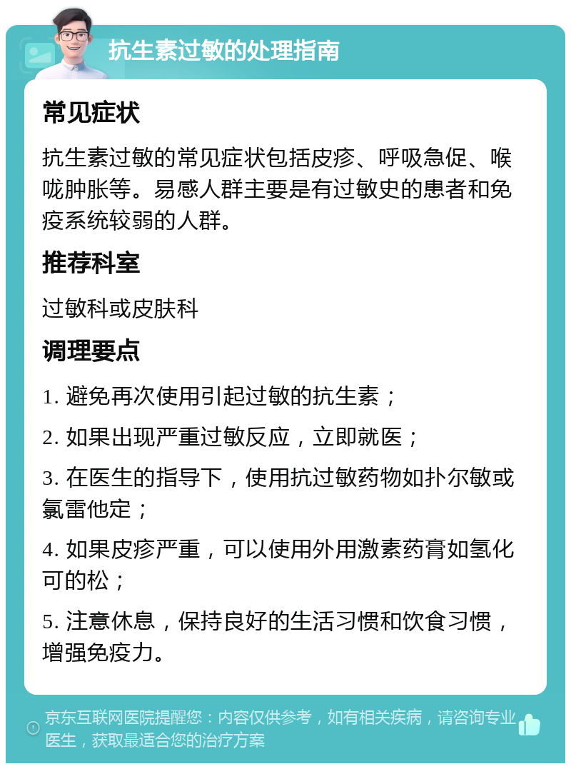 抗生素过敏的处理指南 常见症状 抗生素过敏的常见症状包括皮疹、呼吸急促、喉咙肿胀等。易感人群主要是有过敏史的患者和免疫系统较弱的人群。 推荐科室 过敏科或皮肤科 调理要点 1. 避免再次使用引起过敏的抗生素； 2. 如果出现严重过敏反应，立即就医； 3. 在医生的指导下，使用抗过敏药物如扑尔敏或氯雷他定； 4. 如果皮疹严重，可以使用外用激素药膏如氢化可的松； 5. 注意休息，保持良好的生活习惯和饮食习惯，增强免疫力。