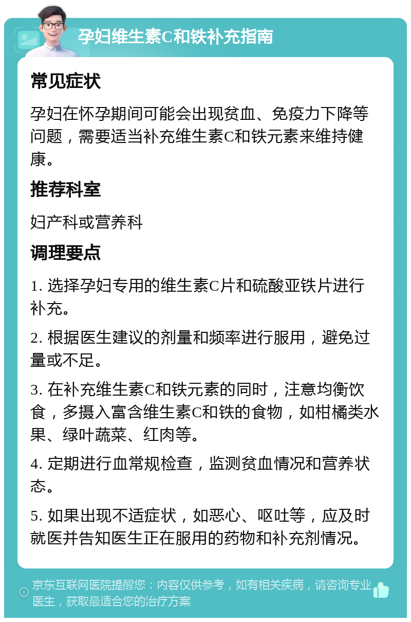 孕妇维生素C和铁补充指南 常见症状 孕妇在怀孕期间可能会出现贫血、免疫力下降等问题，需要适当补充维生素C和铁元素来维持健康。 推荐科室 妇产科或营养科 调理要点 1. 选择孕妇专用的维生素C片和硫酸亚铁片进行补充。 2. 根据医生建议的剂量和频率进行服用，避免过量或不足。 3. 在补充维生素C和铁元素的同时，注意均衡饮食，多摄入富含维生素C和铁的食物，如柑橘类水果、绿叶蔬菜、红肉等。 4. 定期进行血常规检查，监测贫血情况和营养状态。 5. 如果出现不适症状，如恶心、呕吐等，应及时就医并告知医生正在服用的药物和补充剂情况。