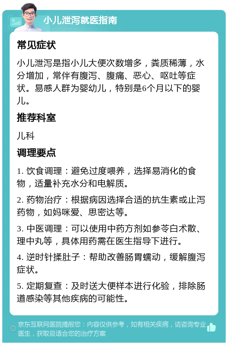 小儿泄泻就医指南 常见症状 小儿泄泻是指小儿大便次数增多，粪质稀薄，水分增加，常伴有腹泻、腹痛、恶心、呕吐等症状。易感人群为婴幼儿，特别是6个月以下的婴儿。 推荐科室 儿科 调理要点 1. 饮食调理：避免过度喂养，选择易消化的食物，适量补充水分和电解质。 2. 药物治疗：根据病因选择合适的抗生素或止泻药物，如妈咪爱、思密达等。 3. 中医调理：可以使用中药方剂如参苓白术散、理中丸等，具体用药需在医生指导下进行。 4. 逆时针揉肚子：帮助改善肠胃蠕动，缓解腹泻症状。 5. 定期复查：及时送大便样本进行化验，排除肠道感染等其他疾病的可能性。