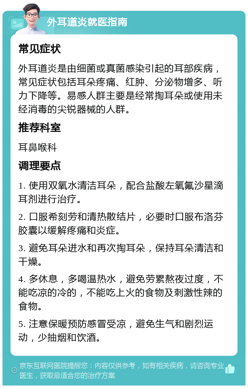 外耳道炎就医指南 常见症状 外耳道炎是由细菌或真菌感染引起的耳部疾病，常见症状包括耳朵疼痛、红肿、分泌物增多、听力下降等。易感人群主要是经常掏耳朵或使用未经消毒的尖锐器械的人群。 推荐科室 耳鼻喉科 调理要点 1. 使用双氧水清洁耳朵，配合盐酸左氧氟沙星滴耳剂进行治疗。 2. 口服希刻劳和清热散结片，必要时口服布洛芬胶囊以缓解疼痛和炎症。 3. 避免耳朵进水和再次掏耳朵，保持耳朵清洁和干燥。 4. 多休息，多喝温热水，避免劳累熬夜过度，不能吃凉的冷的，不能吃上火的食物及刺激性辣的食物。 5. 注意保暖预防感冒受凉，避免生气和剧烈运动，少抽烟和饮酒。