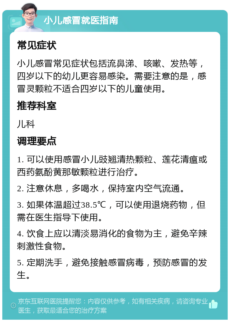 小儿感冒就医指南 常见症状 小儿感冒常见症状包括流鼻涕、咳嗽、发热等，四岁以下的幼儿更容易感染。需要注意的是，感冒灵颗粒不适合四岁以下的儿童使用。 推荐科室 儿科 调理要点 1. 可以使用感冒小儿豉翘清热颗粒、莲花清瘟或西药氨酚黄那敏颗粒进行治疗。 2. 注意休息，多喝水，保持室内空气流通。 3. 如果体温超过38.5℃，可以使用退烧药物，但需在医生指导下使用。 4. 饮食上应以清淡易消化的食物为主，避免辛辣刺激性食物。 5. 定期洗手，避免接触感冒病毒，预防感冒的发生。