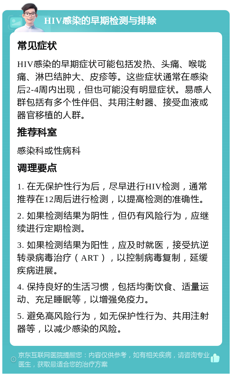 HIV感染的早期检测与排除 常见症状 HIV感染的早期症状可能包括发热、头痛、喉咙痛、淋巴结肿大、皮疹等。这些症状通常在感染后2-4周内出现，但也可能没有明显症状。易感人群包括有多个性伴侣、共用注射器、接受血液或器官移植的人群。 推荐科室 感染科或性病科 调理要点 1. 在无保护性行为后，尽早进行HIV检测，通常推荐在12周后进行检测，以提高检测的准确性。 2. 如果检测结果为阴性，但仍有风险行为，应继续进行定期检测。 3. 如果检测结果为阳性，应及时就医，接受抗逆转录病毒治疗（ART），以控制病毒复制，延缓疾病进展。 4. 保持良好的生活习惯，包括均衡饮食、适量运动、充足睡眠等，以增强免疫力。 5. 避免高风险行为，如无保护性行为、共用注射器等，以减少感染的风险。