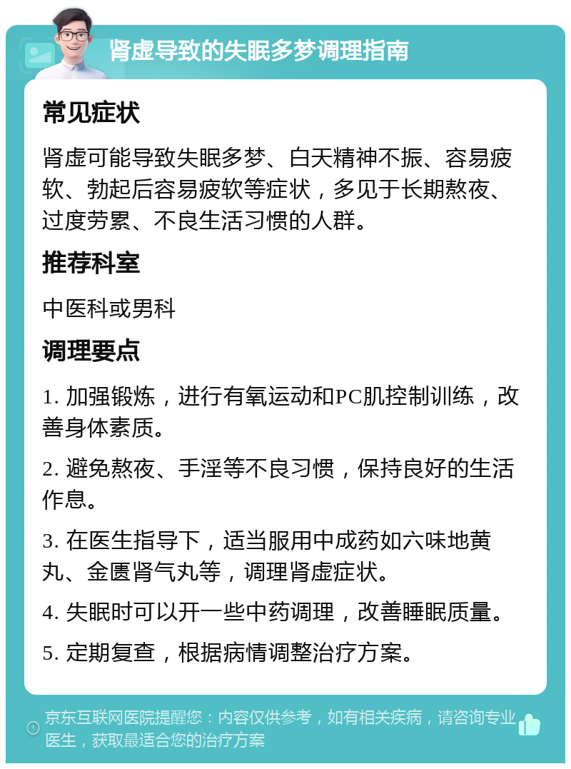 肾虚导致的失眠多梦调理指南 常见症状 肾虚可能导致失眠多梦、白天精神不振、容易疲软、勃起后容易疲软等症状，多见于长期熬夜、过度劳累、不良生活习惯的人群。 推荐科室 中医科或男科 调理要点 1. 加强锻炼，进行有氧运动和PC肌控制训练，改善身体素质。 2. 避免熬夜、手淫等不良习惯，保持良好的生活作息。 3. 在医生指导下，适当服用中成药如六味地黄丸、金匮肾气丸等，调理肾虚症状。 4. 失眠时可以开一些中药调理，改善睡眠质量。 5. 定期复查，根据病情调整治疗方案。