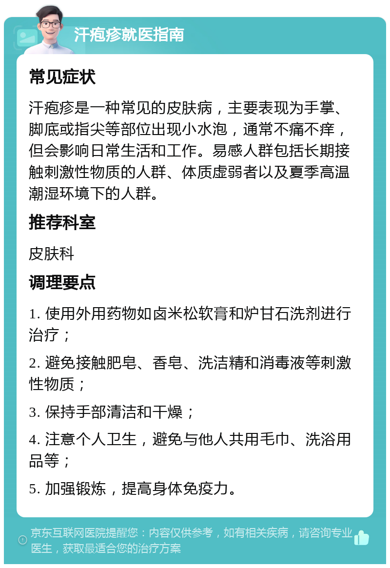 汗疱疹就医指南 常见症状 汗疱疹是一种常见的皮肤病，主要表现为手掌、脚底或指尖等部位出现小水泡，通常不痛不痒，但会影响日常生活和工作。易感人群包括长期接触刺激性物质的人群、体质虚弱者以及夏季高温潮湿环境下的人群。 推荐科室 皮肤科 调理要点 1. 使用外用药物如卤米松软膏和炉甘石洗剂进行治疗； 2. 避免接触肥皂、香皂、洗洁精和消毒液等刺激性物质； 3. 保持手部清洁和干燥； 4. 注意个人卫生，避免与他人共用毛巾、洗浴用品等； 5. 加强锻炼，提高身体免疫力。