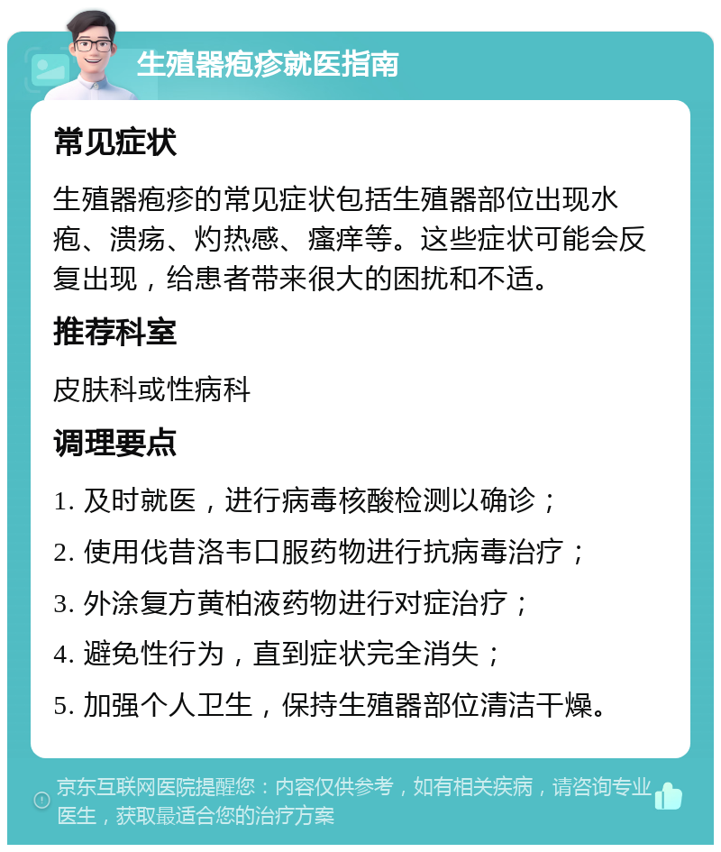 生殖器疱疹就医指南 常见症状 生殖器疱疹的常见症状包括生殖器部位出现水疱、溃疡、灼热感、瘙痒等。这些症状可能会反复出现，给患者带来很大的困扰和不适。 推荐科室 皮肤科或性病科 调理要点 1. 及时就医，进行病毒核酸检测以确诊； 2. 使用伐昔洛韦口服药物进行抗病毒治疗； 3. 外涂复方黄柏液药物进行对症治疗； 4. 避免性行为，直到症状完全消失； 5. 加强个人卫生，保持生殖器部位清洁干燥。