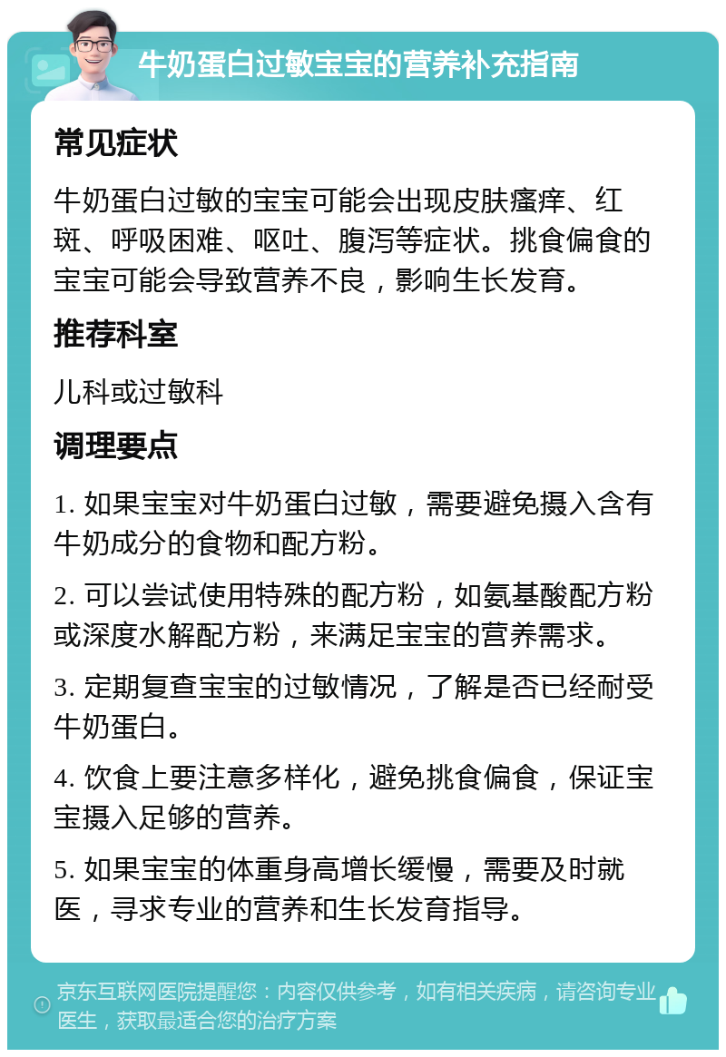 牛奶蛋白过敏宝宝的营养补充指南 常见症状 牛奶蛋白过敏的宝宝可能会出现皮肤瘙痒、红斑、呼吸困难、呕吐、腹泻等症状。挑食偏食的宝宝可能会导致营养不良，影响生长发育。 推荐科室 儿科或过敏科 调理要点 1. 如果宝宝对牛奶蛋白过敏，需要避免摄入含有牛奶成分的食物和配方粉。 2. 可以尝试使用特殊的配方粉，如氨基酸配方粉或深度水解配方粉，来满足宝宝的营养需求。 3. 定期复查宝宝的过敏情况，了解是否已经耐受牛奶蛋白。 4. 饮食上要注意多样化，避免挑食偏食，保证宝宝摄入足够的营养。 5. 如果宝宝的体重身高增长缓慢，需要及时就医，寻求专业的营养和生长发育指导。