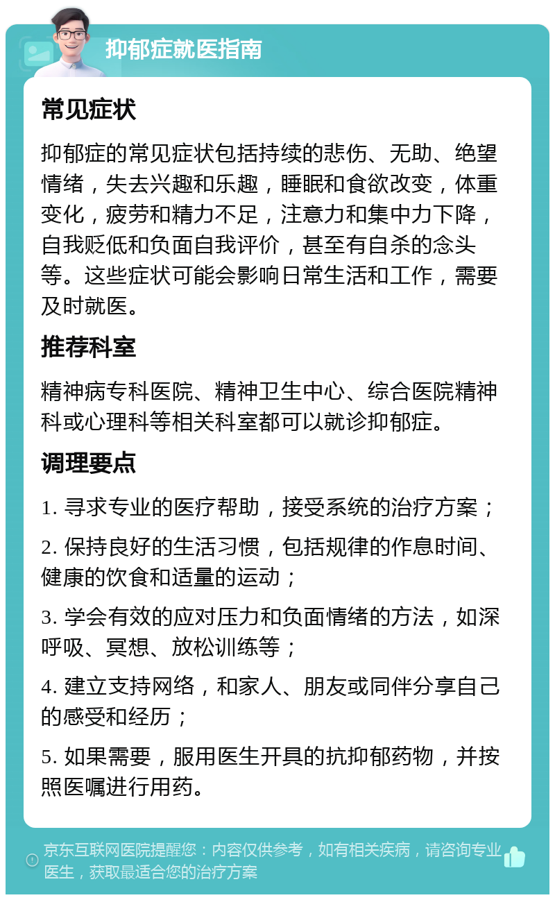 抑郁症就医指南 常见症状 抑郁症的常见症状包括持续的悲伤、无助、绝望情绪，失去兴趣和乐趣，睡眠和食欲改变，体重变化，疲劳和精力不足，注意力和集中力下降，自我贬低和负面自我评价，甚至有自杀的念头等。这些症状可能会影响日常生活和工作，需要及时就医。 推荐科室 精神病专科医院、精神卫生中心、综合医院精神科或心理科等相关科室都可以就诊抑郁症。 调理要点 1. 寻求专业的医疗帮助，接受系统的治疗方案； 2. 保持良好的生活习惯，包括规律的作息时间、健康的饮食和适量的运动； 3. 学会有效的应对压力和负面情绪的方法，如深呼吸、冥想、放松训练等； 4. 建立支持网络，和家人、朋友或同伴分享自己的感受和经历； 5. 如果需要，服用医生开具的抗抑郁药物，并按照医嘱进行用药。