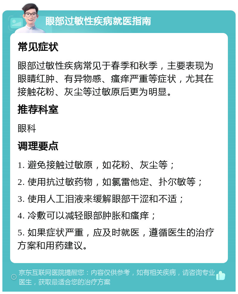 眼部过敏性疾病就医指南 常见症状 眼部过敏性疾病常见于春季和秋季，主要表现为眼睛红肿、有异物感、瘙痒严重等症状，尤其在接触花粉、灰尘等过敏原后更为明显。 推荐科室 眼科 调理要点 1. 避免接触过敏原，如花粉、灰尘等； 2. 使用抗过敏药物，如氯雷他定、扑尔敏等； 3. 使用人工泪液来缓解眼部干涩和不适； 4. 冷敷可以减轻眼部肿胀和瘙痒； 5. 如果症状严重，应及时就医，遵循医生的治疗方案和用药建议。