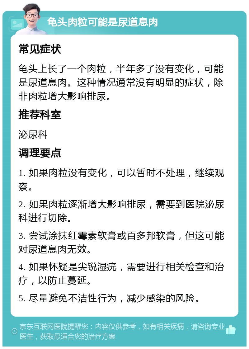 龟头肉粒可能是尿道息肉 常见症状 龟头上长了一个肉粒，半年多了没有变化，可能是尿道息肉。这种情况通常没有明显的症状，除非肉粒增大影响排尿。 推荐科室 泌尿科 调理要点 1. 如果肉粒没有变化，可以暂时不处理，继续观察。 2. 如果肉粒逐渐增大影响排尿，需要到医院泌尿科进行切除。 3. 尝试涂抹红霉素软膏或百多邦软膏，但这可能对尿道息肉无效。 4. 如果怀疑是尖锐湿疣，需要进行相关检查和治疗，以防止蔓延。 5. 尽量避免不洁性行为，减少感染的风险。