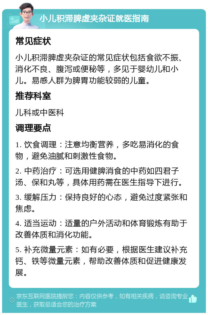 小儿积滞脾虚夹杂证就医指南 常见症状 小儿积滞脾虚夹杂证的常见症状包括食欲不振、消化不良、腹泻或便秘等，多见于婴幼儿和小儿。易感人群为脾胃功能较弱的儿童。 推荐科室 儿科或中医科 调理要点 1. 饮食调理：注意均衡营养，多吃易消化的食物，避免油腻和刺激性食物。 2. 中药治疗：可选用健脾消食的中药如四君子汤、保和丸等，具体用药需在医生指导下进行。 3. 缓解压力：保持良好的心态，避免过度紧张和焦虑。 4. 适当运动：适量的户外活动和体育锻炼有助于改善体质和消化功能。 5. 补充微量元素：如有必要，根据医生建议补充钙、铁等微量元素，帮助改善体质和促进健康发展。