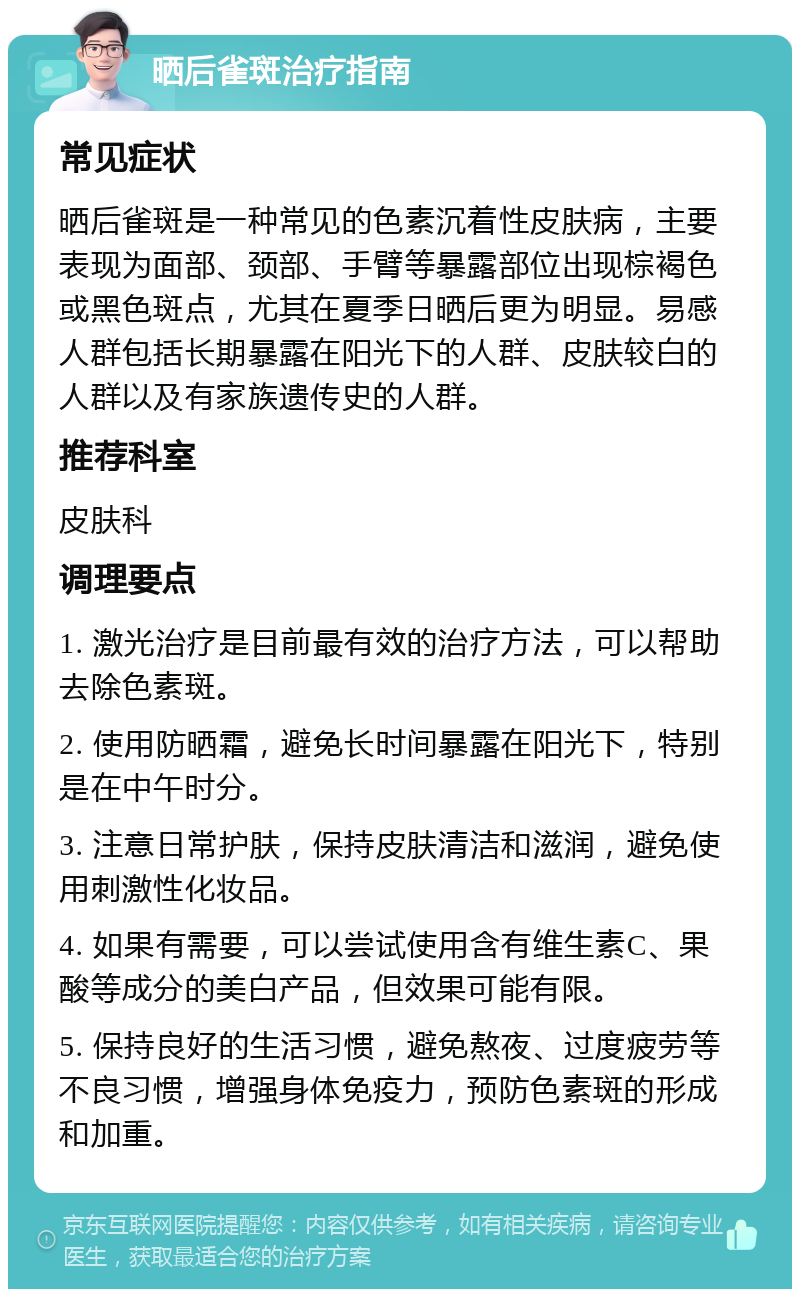 晒后雀斑治疗指南 常见症状 晒后雀斑是一种常见的色素沉着性皮肤病，主要表现为面部、颈部、手臂等暴露部位出现棕褐色或黑色斑点，尤其在夏季日晒后更为明显。易感人群包括长期暴露在阳光下的人群、皮肤较白的人群以及有家族遗传史的人群。 推荐科室 皮肤科 调理要点 1. 激光治疗是目前最有效的治疗方法，可以帮助去除色素斑。 2. 使用防晒霜，避免长时间暴露在阳光下，特别是在中午时分。 3. 注意日常护肤，保持皮肤清洁和滋润，避免使用刺激性化妆品。 4. 如果有需要，可以尝试使用含有维生素C、果酸等成分的美白产品，但效果可能有限。 5. 保持良好的生活习惯，避免熬夜、过度疲劳等不良习惯，增强身体免疫力，预防色素斑的形成和加重。