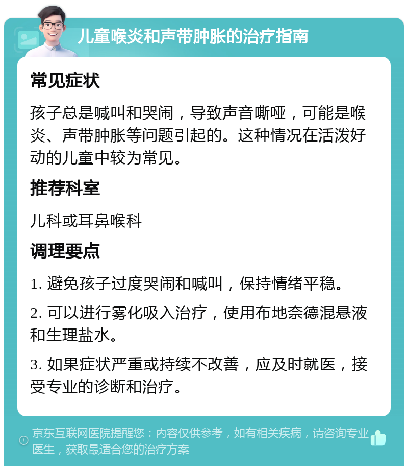 儿童喉炎和声带肿胀的治疗指南 常见症状 孩子总是喊叫和哭闹，导致声音嘶哑，可能是喉炎、声带肿胀等问题引起的。这种情况在活泼好动的儿童中较为常见。 推荐科室 儿科或耳鼻喉科 调理要点 1. 避免孩子过度哭闹和喊叫，保持情绪平稳。 2. 可以进行雾化吸入治疗，使用布地奈德混悬液和生理盐水。 3. 如果症状严重或持续不改善，应及时就医，接受专业的诊断和治疗。