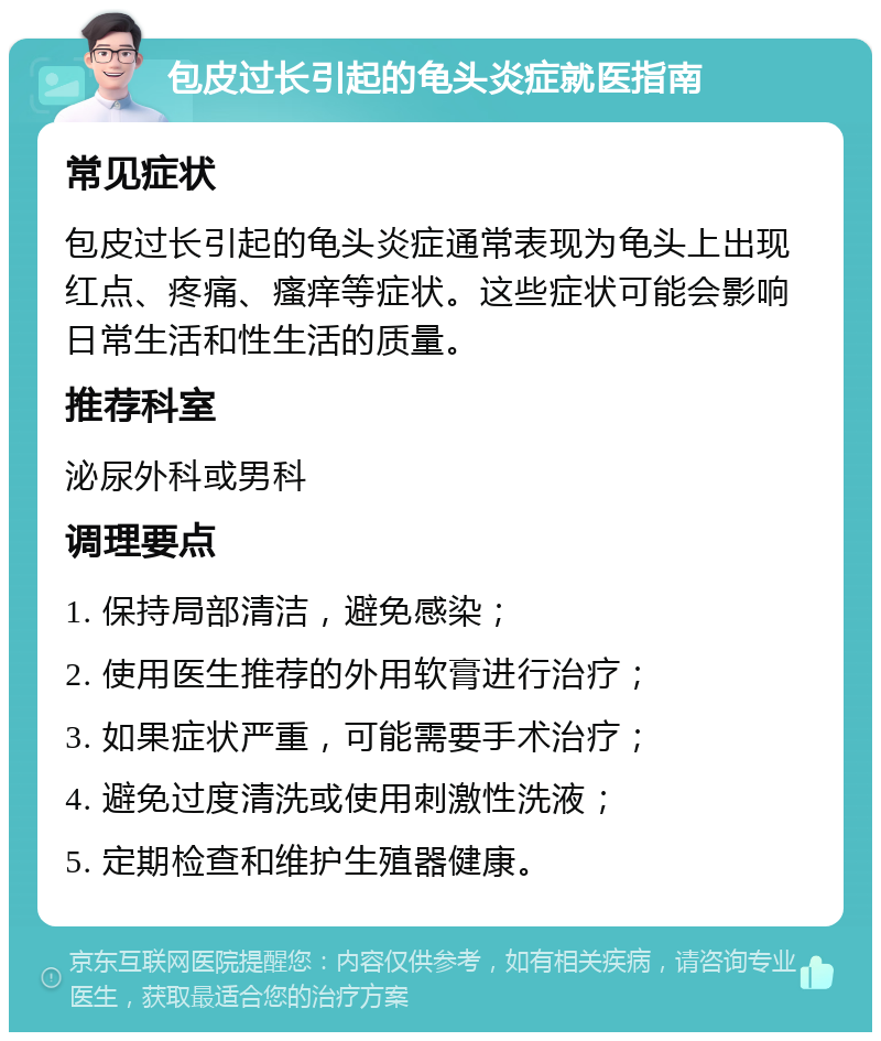 包皮过长引起的龟头炎症就医指南 常见症状 包皮过长引起的龟头炎症通常表现为龟头上出现红点、疼痛、瘙痒等症状。这些症状可能会影响日常生活和性生活的质量。 推荐科室 泌尿外科或男科 调理要点 1. 保持局部清洁，避免感染； 2. 使用医生推荐的外用软膏进行治疗； 3. 如果症状严重，可能需要手术治疗； 4. 避免过度清洗或使用刺激性洗液； 5. 定期检查和维护生殖器健康。