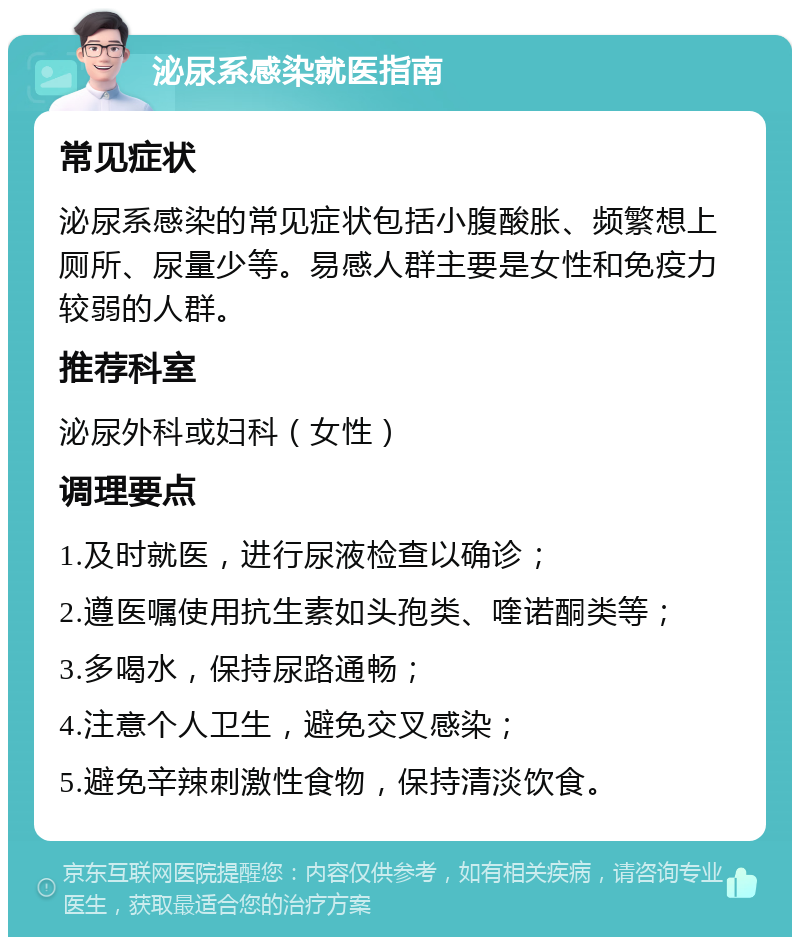 泌尿系感染就医指南 常见症状 泌尿系感染的常见症状包括小腹酸胀、频繁想上厕所、尿量少等。易感人群主要是女性和免疫力较弱的人群。 推荐科室 泌尿外科或妇科（女性） 调理要点 1.及时就医，进行尿液检查以确诊； 2.遵医嘱使用抗生素如头孢类、喹诺酮类等； 3.多喝水，保持尿路通畅； 4.注意个人卫生，避免交叉感染； 5.避免辛辣刺激性食物，保持清淡饮食。