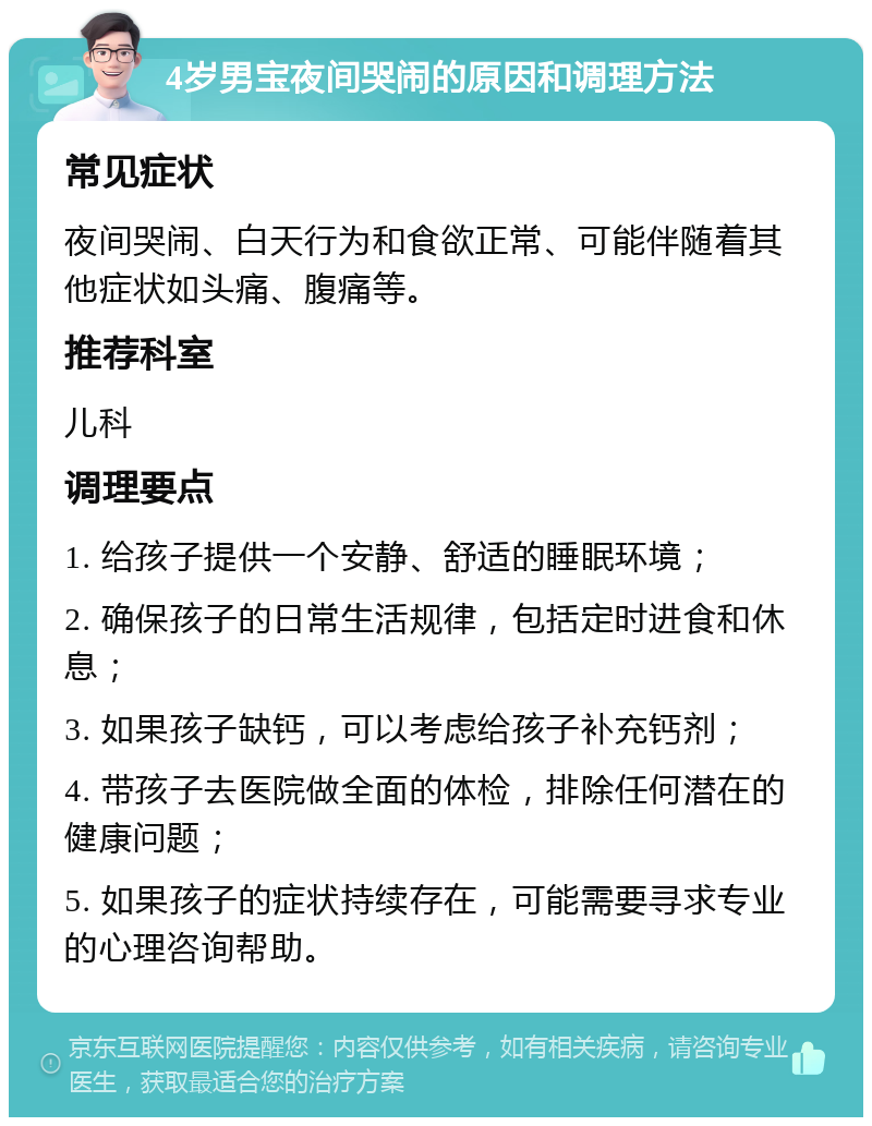 4岁男宝夜间哭闹的原因和调理方法 常见症状 夜间哭闹、白天行为和食欲正常、可能伴随着其他症状如头痛、腹痛等。 推荐科室 儿科 调理要点 1. 给孩子提供一个安静、舒适的睡眠环境； 2. 确保孩子的日常生活规律，包括定时进食和休息； 3. 如果孩子缺钙，可以考虑给孩子补充钙剂； 4. 带孩子去医院做全面的体检，排除任何潜在的健康问题； 5. 如果孩子的症状持续存在，可能需要寻求专业的心理咨询帮助。