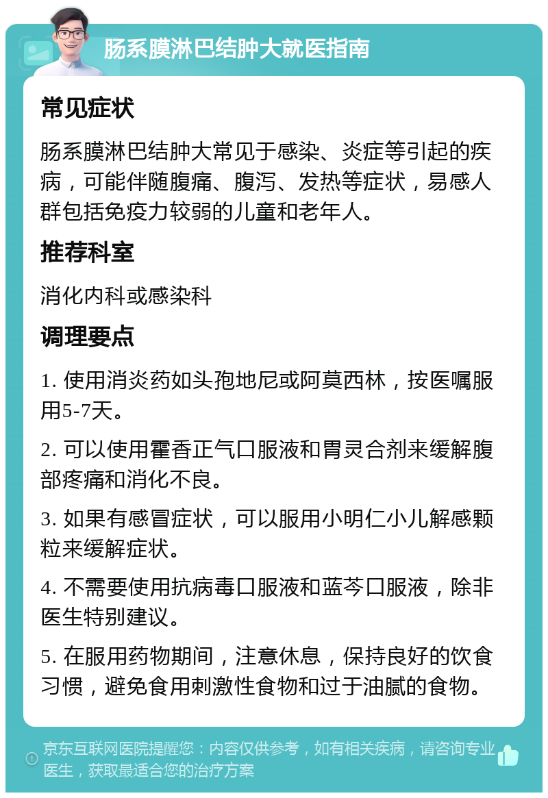 肠系膜淋巴结肿大就医指南 常见症状 肠系膜淋巴结肿大常见于感染、炎症等引起的疾病，可能伴随腹痛、腹泻、发热等症状，易感人群包括免疫力较弱的儿童和老年人。 推荐科室 消化内科或感染科 调理要点 1. 使用消炎药如头孢地尼或阿莫西林，按医嘱服用5-7天。 2. 可以使用霍香正气口服液和胃灵合剂来缓解腹部疼痛和消化不良。 3. 如果有感冒症状，可以服用小明仁小儿解感颗粒来缓解症状。 4. 不需要使用抗病毒口服液和蓝芩口服液，除非医生特别建议。 5. 在服用药物期间，注意休息，保持良好的饮食习惯，避免食用刺激性食物和过于油腻的食物。