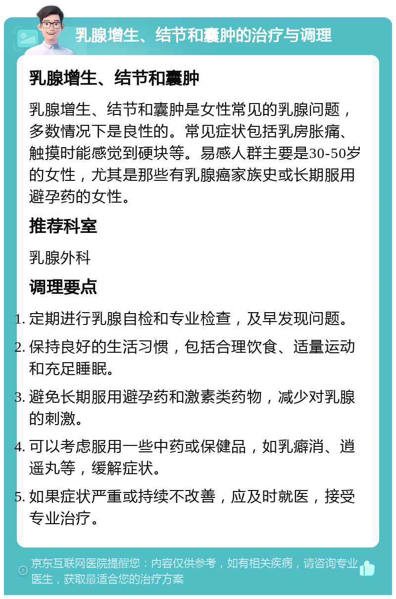 乳腺增生、结节和囊肿的治疗与调理 乳腺增生、结节和囊肿 乳腺增生、结节和囊肿是女性常见的乳腺问题，多数情况下是良性的。常见症状包括乳房胀痛、触摸时能感觉到硬块等。易感人群主要是30-50岁的女性，尤其是那些有乳腺癌家族史或长期服用避孕药的女性。 推荐科室 乳腺外科 调理要点 定期进行乳腺自检和专业检查，及早发现问题。 保持良好的生活习惯，包括合理饮食、适量运动和充足睡眠。 避免长期服用避孕药和激素类药物，减少对乳腺的刺激。 可以考虑服用一些中药或保健品，如乳癖消、逍遥丸等，缓解症状。 如果症状严重或持续不改善，应及时就医，接受专业治疗。